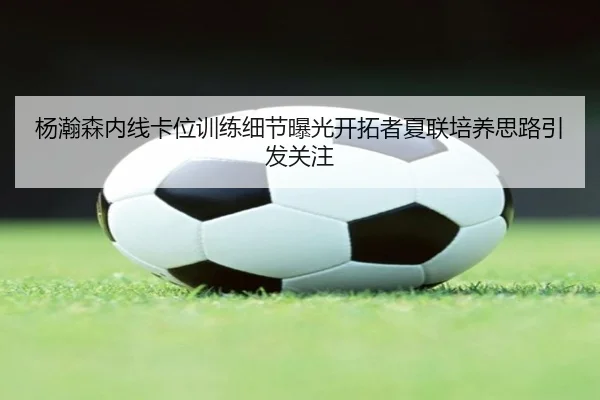 杨瀚森内线卡位训练细节曝光开拓者夏联培养思路引发关注